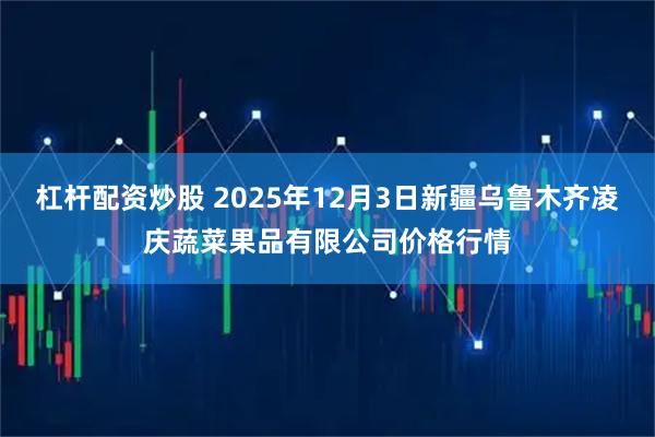 杠杆配资炒股 2025年12月3日新疆乌鲁木齐凌庆蔬菜果品有限公司价格行情