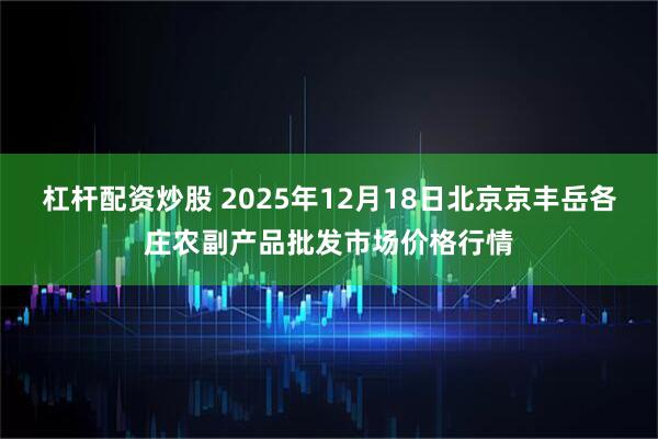 杠杆配资炒股 2025年12月18日北京京丰岳各庄农副产品批发市场价格行情