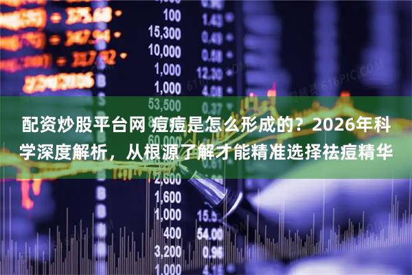 配资炒股平台网 痘痘是怎么形成的？2026年科学深度解析，从根源了解才能精准选择祛痘精华
