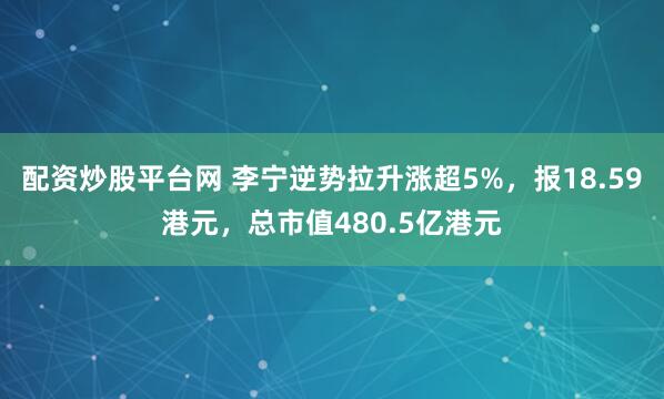 配资炒股平台网 李宁逆势拉升涨超5%，报18.59港元，总市值480.5亿港元