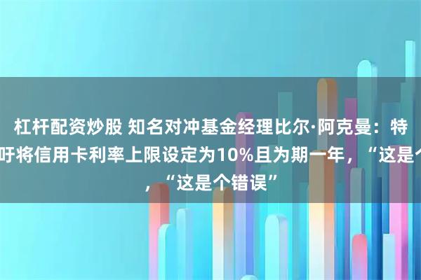 杠杆配资炒股 知名对冲基金经理比尔·阿克曼：特朗普呼吁将信用卡利率上限设定为10%且为期一年，“这是个错误”