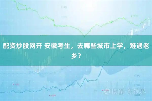 配资炒股网开 安徽考生，去哪些城市上学，难遇老乡？