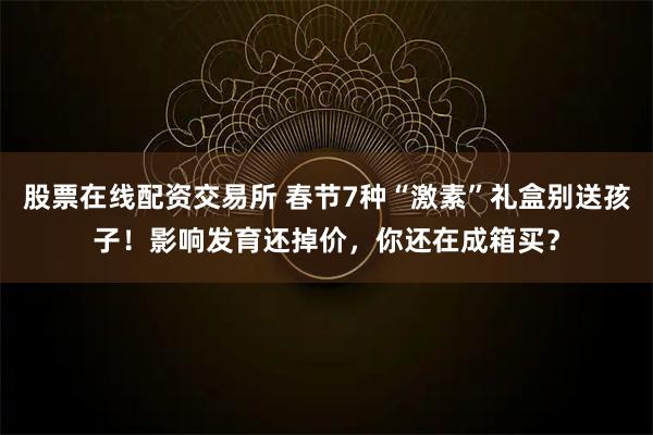 股票在线配资交易所 春节7种“激素”礼盒别送孩子！影响发育还掉价，你还在成箱买？