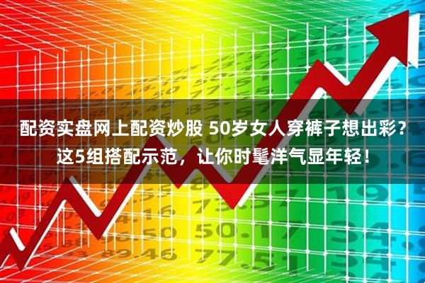 配资实盘网上配资炒股 50岁女人穿裤子想出彩？这5组搭配示范，让你时髦洋气显年轻！