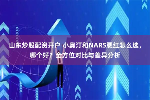 山东炒股配资开户 小奥汀和NARS腮红怎么选，哪个好？全方位对比与差异分析