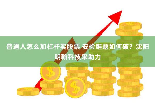 普通人怎么加杠杆买股票 安检难题如何破？沈阳明翰科技来助力