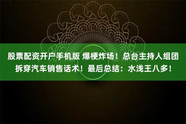 股票配资开户手机版 爆梗炸场！总台主持人组团拆穿汽车销售话术！最后总结：水浅王八多！