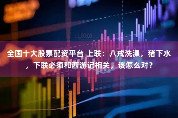 全国十大股票配资平台 上联：八戒洗澡，猪下水，下联必须和西游记相关，该怎么对？