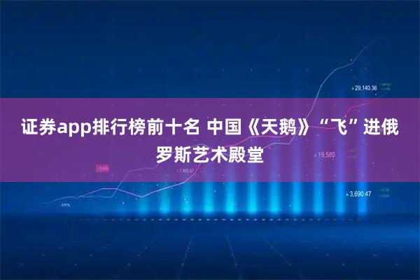 证券app排行榜前十名 中国《天鹅》“飞”进俄罗斯艺术殿堂