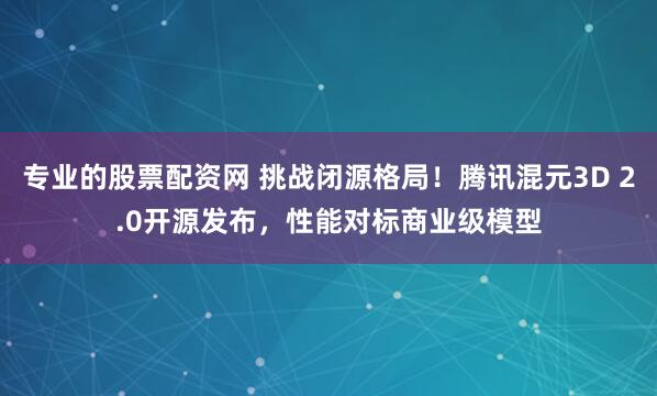 专业的股票配资网 挑战闭源格局!腾讯混元3D 2.0开源发布,性能对标商业级模型