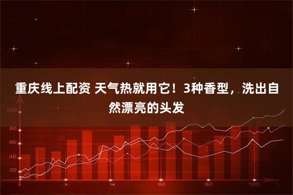 重庆线上配资 天气热就用它！3种香型，洗出自然漂亮的头发