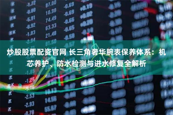 炒股股票配资官网 长三角奢华腕表保养体系：机芯养护、防水检测与进水修复全解析