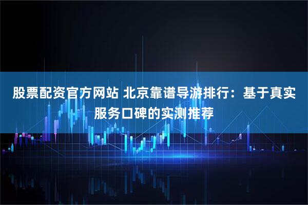 股票配资官方网站 北京靠谱导游排行：基于真实服务口碑的实测推荐