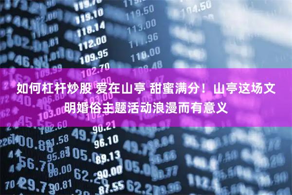 如何杠杆炒股 爱在山亭 甜蜜满分！山亭这场文明婚俗主题活动浪漫而有意义
