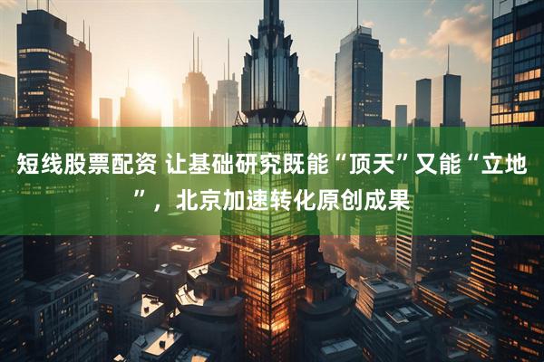 短线股票配资 让基础研究既能“顶天”又能“立地”,北京加速转化原创成果