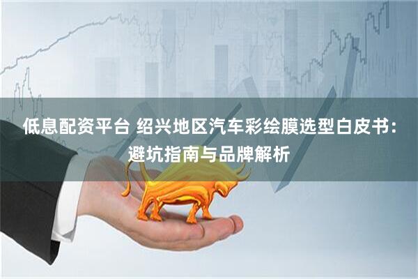 低息配资平台 绍兴地区汽车彩绘膜选型白皮书:避坑指南与品牌解析