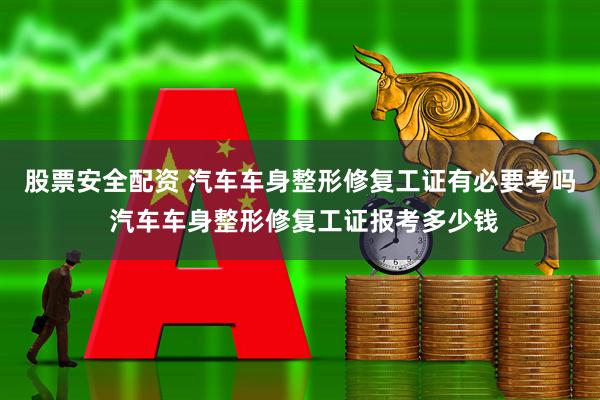 股票安全配资 汽车车身整形修复工证有必要考吗 汽车车身整形修复工证报考多少钱