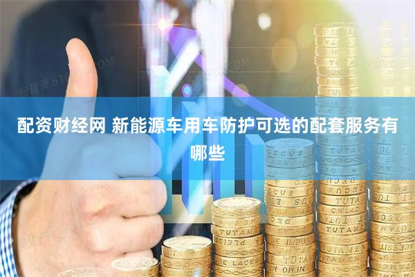 配资财经网 新能源车用车防护可选的配套服务有哪些