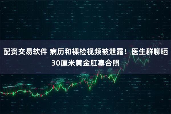 配资交易软件 病历和裸检视频被泄露！医生群聊晒30厘米黄金肛塞合照