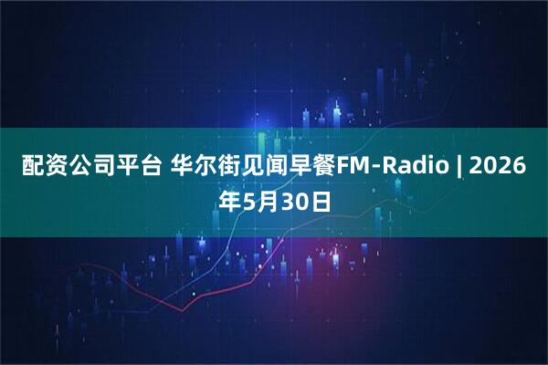 配资公司平台 华尔街见闻早餐FM-Radio | 2026年5月30日