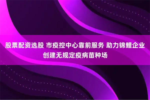 股票配资选股 市疫控中心靠前服务 助力锦鲤企业创建无规定疫病苗种场