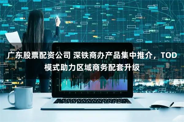 广东股票配资公司 深铁商办产品集中推介，TOD模式助力区域商务配套升级