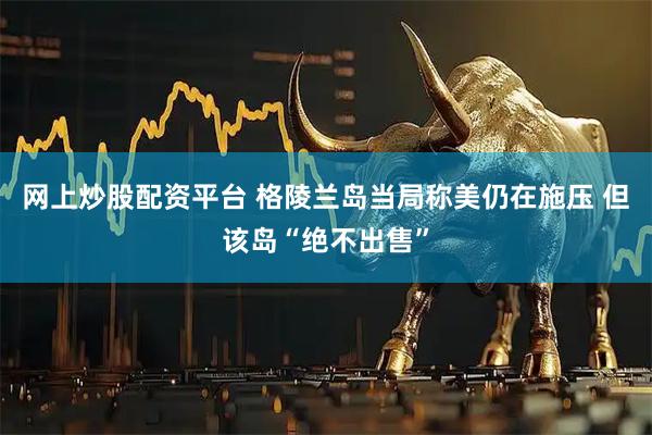 网上炒股配资平台 格陵兰岛当局称美仍在施压 但该岛“绝不出售”